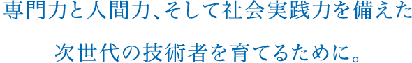 専門力と人間力、そして社会実践力を備えた
次世代の技術者を育てるために。