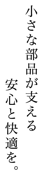 小さな部品が支える安心と快適を。